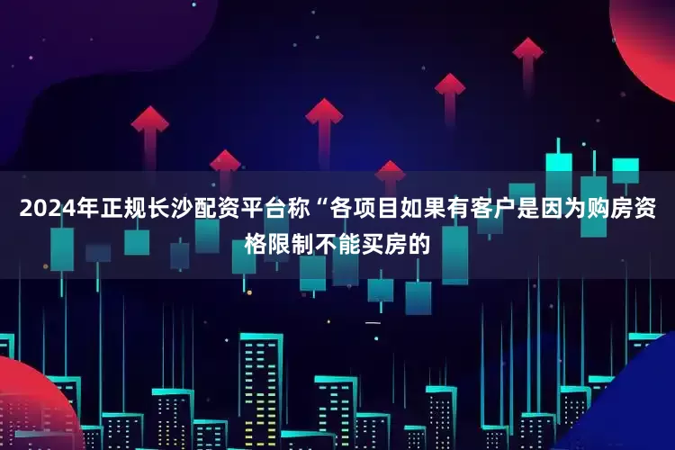 2024年正规长沙配资平台称“各项目如果有客户是因为购房资格限制不能买房的