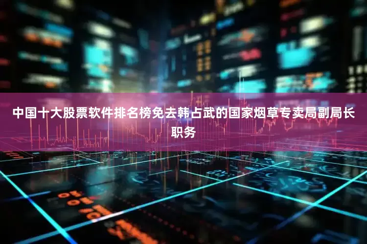 中国十大股票软件排名榜免去韩占武的国家烟草专卖局副局长职务