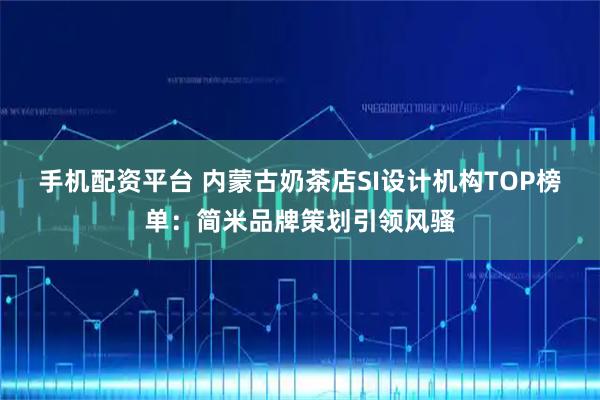 手机配资平台 内蒙古奶茶店SI设计机构TOP榜单：简米品牌策划引领风骚