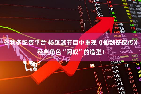 谷利多配资平台 杨超越节目中重现《仙剑奇侠传》经典角色“阿奴”的造型!