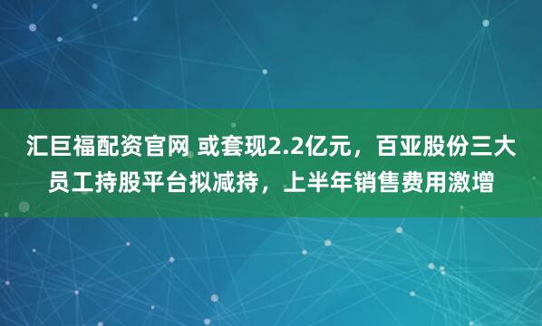 汇巨福配资官网 或套现2.2亿元，百亚股份三大员工持股平台拟减持，上半年销售费用激增