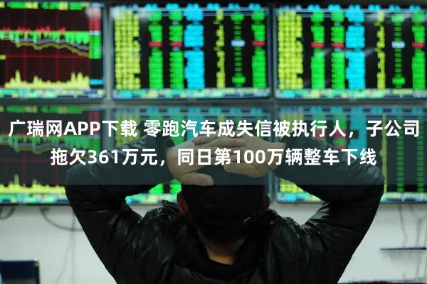 广瑞网APP下载 零跑汽车成失信被执行人，子公司拖欠361万元，同日第100万辆整车下线