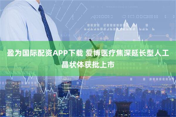 盈为国际配资APP下载 爱博医疗焦深延长型人工晶状体获批上市