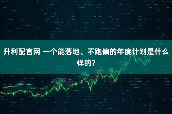 升利配官网 一个能落地、不跑偏的年度计划是什么样的？