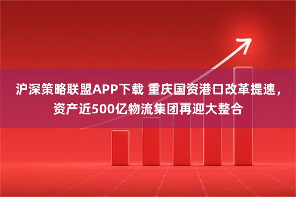 沪深策略联盟APP下载 重庆国资港口改革提速,资产近500亿物流集团再迎大整合