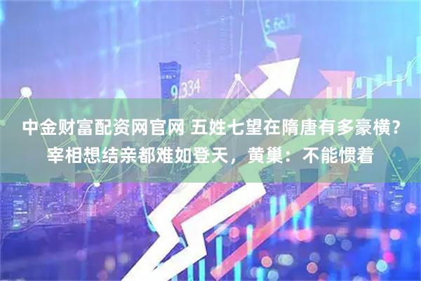 中金财富配资网官网 五姓七望在隋唐有多豪横？宰相想结亲都难如登天，黄巢：不能惯着