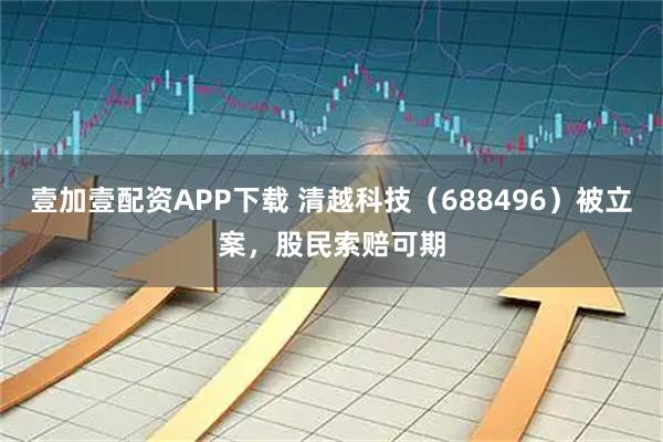 壹加壹配资APP下载 清越科技（688496）被立案，股民索赔可期