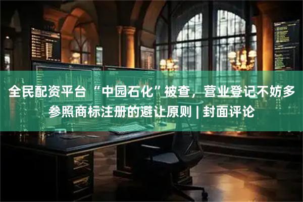 全民配资平台 “中园石化”被查，营业登记不妨多参照商标注册的避让原则 | 封面评论