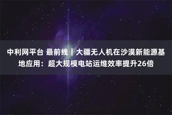中利网平台 最前线｜大疆无人机在沙漠新能源基地应用：超大规模电站运维效率提升26倍