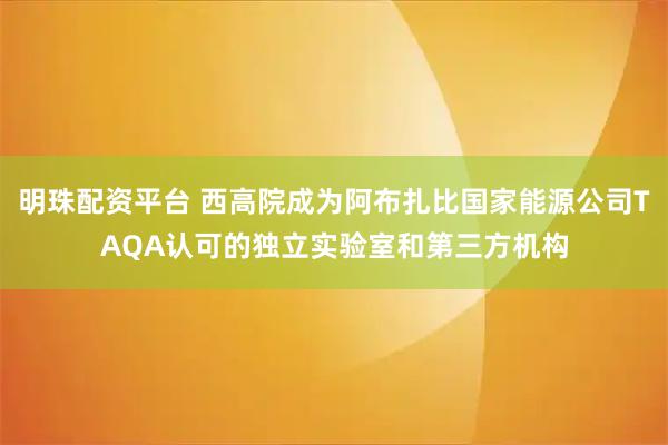 明珠配资平台 西高院成为阿布扎比国家能源公司TAQA认可的独立实验室和第三方机构