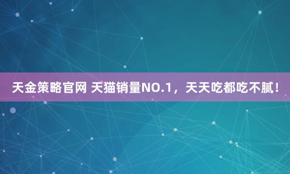 天金策略官网 天猫销量NO.1，天天吃都吃不腻！