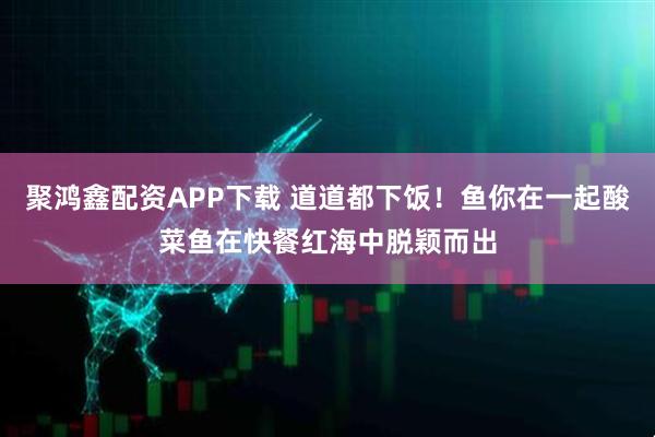聚鸿鑫配资APP下载 道道都下饭！鱼你在一起酸菜鱼在快餐红海中脱颖而出