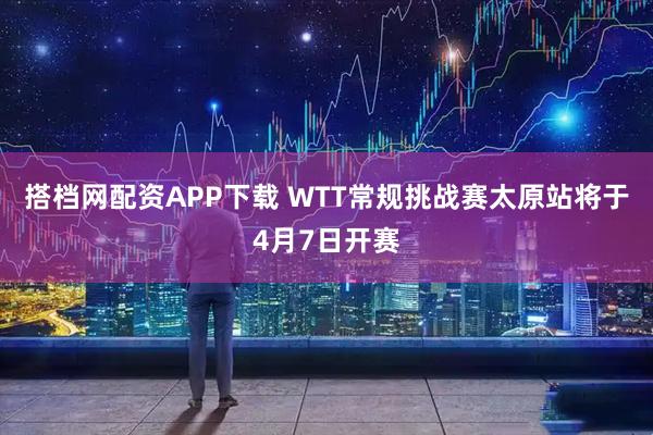 搭档网配资APP下载 WTT常规挑战赛太原站将于4月7日开赛