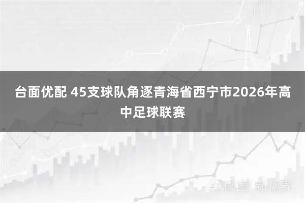 台面优配 45支球队角逐青海省西宁市2026年高中足球联赛