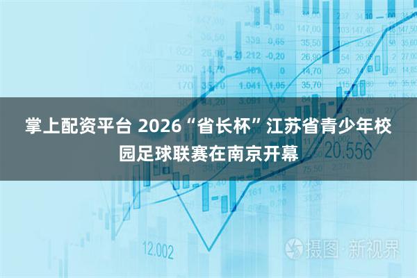 掌上配资平台 2026“省长杯”江苏省青少年校园足球联赛在南京开幕