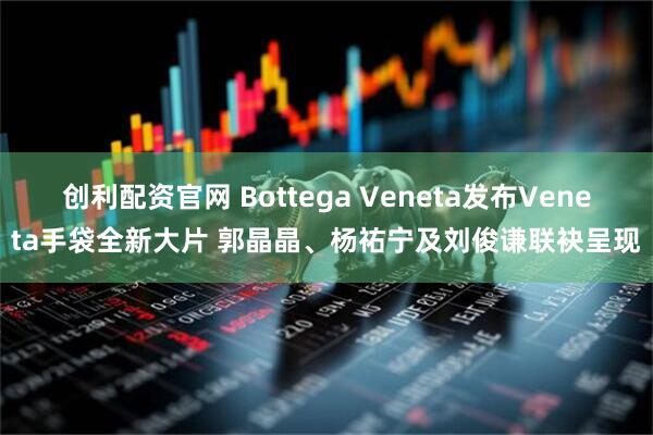创利配资官网 Bottega Veneta发布Veneta手袋全新大片 郭晶晶、杨祐宁及刘俊谦联袂呈现