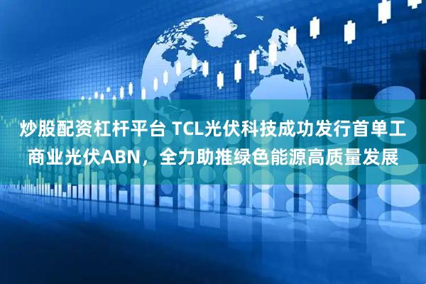 炒股配资杠杆平台 TCL光伏科技成功发行首单工商业光伏ABN,全力助推绿色能源高质量发展