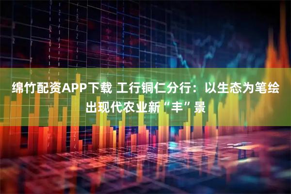 绵竹配资APP下载 工行铜仁分行:以生态为笔绘出现代农业新“丰”景