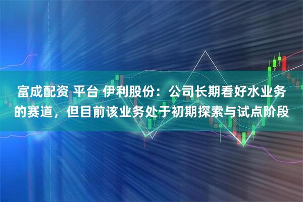 富成配资 平台 伊利股份：公司长期看好水业务的赛道，但目前该业务处于初期探索与试点阶段
