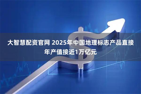 大智慧配资官网 2025年中国地理标志产品直接年产值接近1万亿元
