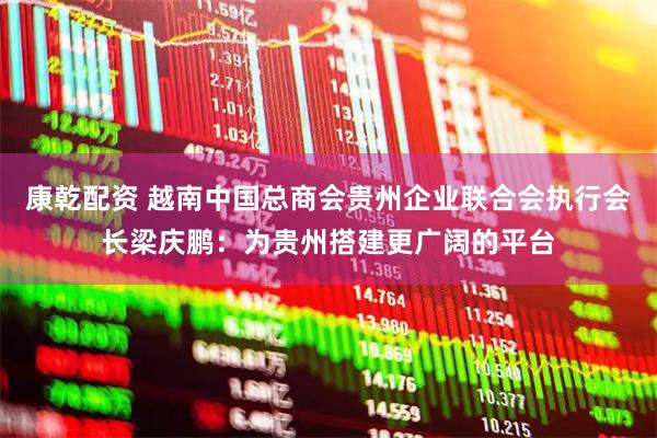 康乾配资 越南中国总商会贵州企业联合会执行会长梁庆鹏：为贵州搭建更广阔的平台
