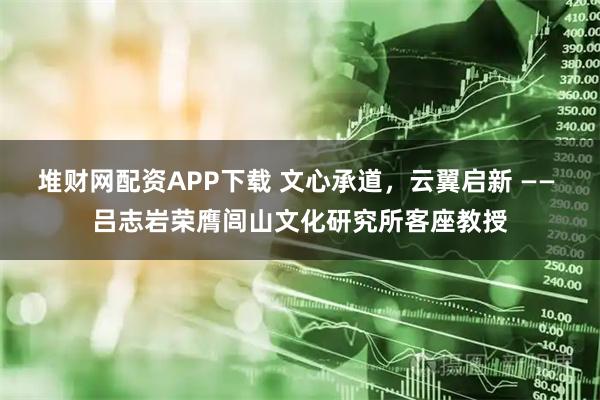 堆财网配资APP下载 文心承道，云翼启新 —— 吕志岩荣膺闾山文化研究所客座教授