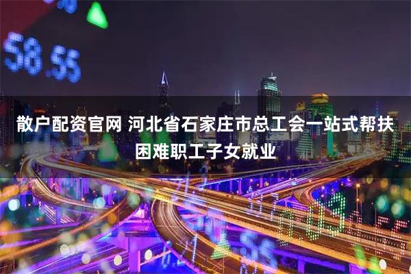 散户配资官网 河北省石家庄市总工会一站式帮扶困难职工子女就业