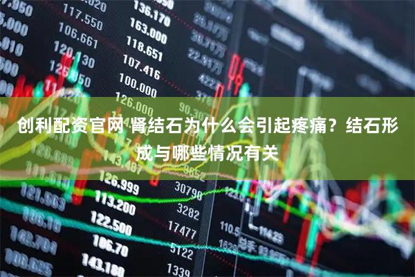 创利配资官网 肾结石为什么会引起疼痛？结石形成与哪些情况有关