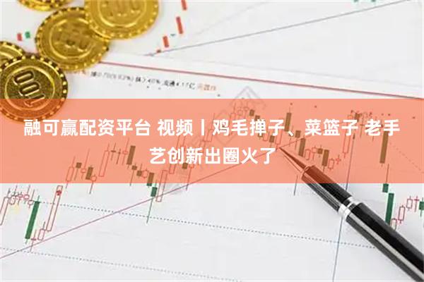 融可赢配资平台 视频丨鸡毛掸子、菜篮子 老手艺创新出圈火了